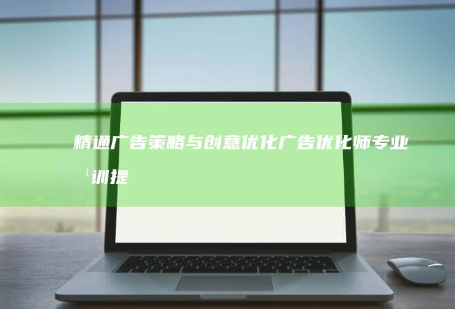 精通广告策略与创意优化：广告优化师专业培训提升课程